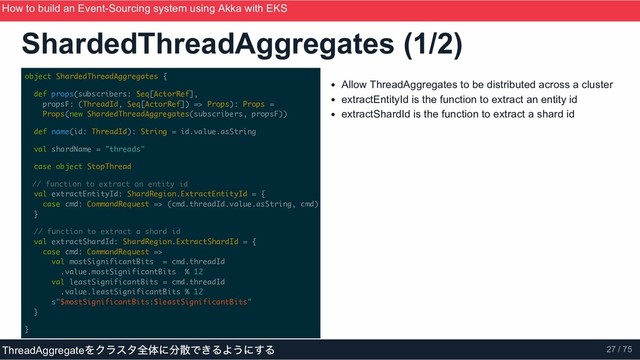 object ShardedThreadAggregates {
def props(subscribers: Seq[ActorRef],
propsF: (ThreadId, Seq[ActorRef]) => Props): Props =
Props(new ShardedThreadAggregates(subscribers, propsF))
def name(id: ThreadId): String = id.value.asString
val shardName = "threads"
case object StopThread
// function to extract an entity id
val extractEntityId: ShardRegion.ExtractEntityId = {
case cmd: CommandRequest => (cmd.threadId.value.asString, cmd)
}
// function to extract a shard id
val extractShardId: ShardRegion.ExtractShardId = {
case cmd: CommandRequest =>
val mostSignificantBits = cmd.threadId
.value.mostSignificantBits % 12
val leastSignificantBits = cmd.threadId
.value.leastSignificantBits % 12
s"$mostSignificantBits:$leastSignificantBits"
}
}
Allow ThreadAggregates to be distributed across a cluster
extractEntityId is the function to extract an entity id
extractShardId is the function to extract a shard id
ShardedThreadAggregates (1/2)
How to build an Event­Sourcing system using Akka with EKS
ScalaMatsuri 2019
ThreadAggregate
をクラスタ全体に分散できるようにする 27 / 75
