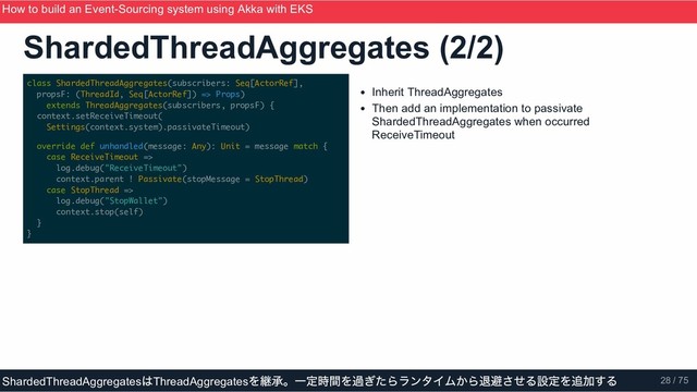 class ShardedThreadAggregates(subscribers: Seq[ActorRef],
propsF: (ThreadId, Seq[ActorRef]) => Props)
extends ThreadAggregates(subscribers, propsF) {
context.setReceiveTimeout(
Settings(context.system).passivateTimeout)
override def unhandled(message: Any): Unit = message match {
case ReceiveTimeout =>
log.debug("ReceiveTimeout")
context.parent ! Passivate(stopMessage = StopThread)
case StopThread =>
log.debug("StopWallet")
context.stop(self)
}
}
Inherit ThreadAggregates
Then add an implementation to passivate
ShardedThreadAggregates when occurred
ReceiveTimeout
ShardedThreadAggregates (2/2)
How to build an Event­Sourcing system using Akka with EKS
ScalaMatsuri 2019
ShardedThreadAggregates
はThreadAggregates
を継承。一定時間を過ぎたらランタイムから退避させる設定を追加する 28 / 75
