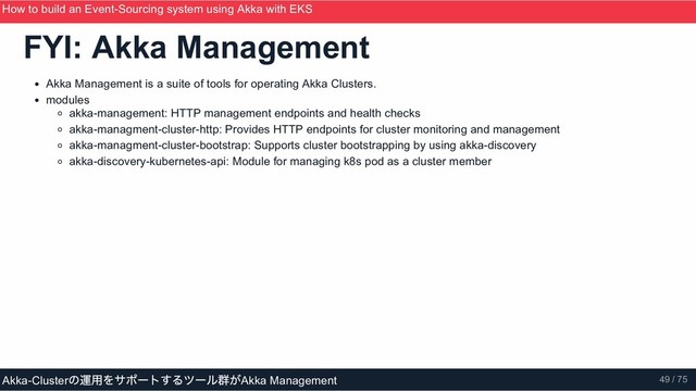 FYI: Akka Management
Akka Management is a suite of tools for operating Akka Clusters.
modules
akka­management: HTTP management endpoints and health checks
akka­managment­cluster­http: Provides HTTP endpoints for cluster monitoring and management
akka­managment­cluster­bootstrap: Supports cluster bootstrapping by using akka­discovery
akka­discovery­kubernetes­api: Module for managing k8s pod as a cluster member
How to build an Event­Sourcing system using Akka with EKS
ScalaMatsuri 2019
Akka­Cluster
の運用をサポートするツール群がAkka Management 49 / 75
