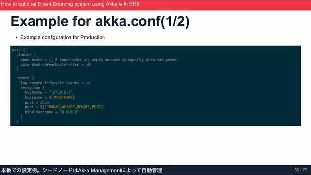 Example for akka.conf(1/2)
Example configuration for Production
akka {
cluster {
seed-nodes = [] # seed-nodes are empty because managed by akka-management
auto-down-unreachable-after = off
}
remote {
log-remote-lifecycle-events = on
netty.tcp {
hostname = "127.0.0.1"
hostname = ${?HOSTNAME}
port = 2551
port = ${?THREAD_WEAVER_REMOTE_PORT}
bind-hostname = "0.0.0.0"
}
}
How to build an Event­Sourcing system using Akka with EKS
ScalaMatsuri 2019
本番での設定例。シードノードはAkka Management
によって自動管理 50 / 75
