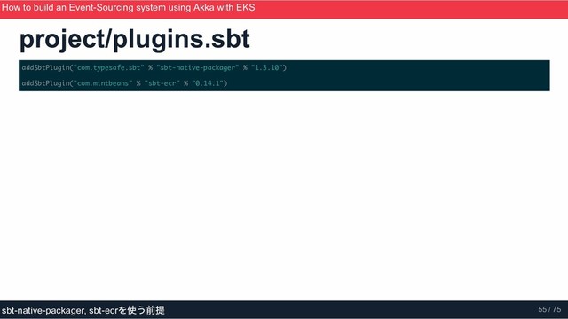 project/plugins.sbt
addSbtPlugin("com.typesafe.sbt" % "sbt-native-packager" % "1.3.10")
addSbtPlugin("com.mintbeans" % "sbt-ecr" % "0.14.1")
How to build an Event­Sourcing system using Akka with EKS
ScalaMatsuri 2019
sbt­native­packager, sbt­ecr
を使う前提 55 / 75
