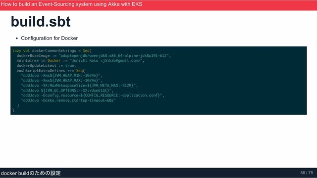 build.sbt
Configuration for Docker
lazy val dockerCommonSettings = Seq(
dockerBaseImage := "adoptopenjdk/openjdk8:x86_64-alpine-jdk8u191-b12",
maintainer in Docker := "Junichi Kato ",
dockerUpdateLatest := true,
bashScriptExtraDefines ++= Seq(
"addJava -Xms${JVM_HEAP_MIN:-1024m}",
"addJava -Xmx${JVM_HEAP_MAX:-1024m}",
"addJava -XX:MaxMetaspaceSize=${JVM_META_MAX:-512M}",
"addJava ${JVM_GC_OPTIONS:--XX:+UseG1GC}",
"addJava -Dconfig.resource=${CONFIG_RESOURCE:-application.conf}",
"addJava -Dakka.remote.startup-timeout=60s"
)
)
How to build an Event­Sourcing system using Akka with EKS
ScalaMatsuri 2019
docker build
のための設定 56 / 75
