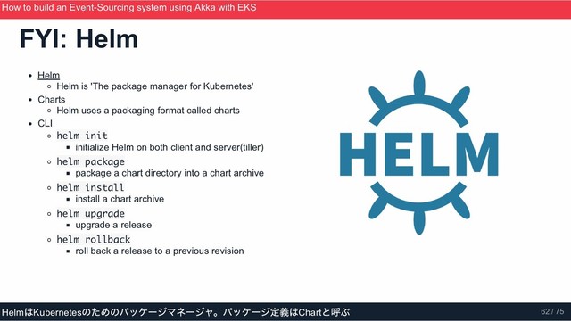 Helm
Helm is 'The package manager for Kubernetes'
Charts
Helm uses a packaging format called charts
CLI
helm init
initialize Helm on both client and server(tiller)
helm package
package a chart directory into a chart archive
helm install
install a chart archive
helm upgrade
upgrade a release
helm rollback
roll back a release to a previous revision
FYI: Helm
How to build an Event­Sourcing system using Akka with EKS
ScalaMatsuri 2019
Helm
はKubernetes
のためのパッケージマネージャ。パッケージ定義はChart
と呼ぶ 62 / 75
