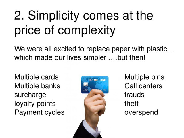 We were all excited to replace paper with plastic…
which made our lives simpler ….but then!
Multiple cards
Multiple banks
surcharge
loyalty points
Payment cycles
Multiple pins
frauds
Call centers
theft
overspend
2. Simplicity comes at the
price of complexity
