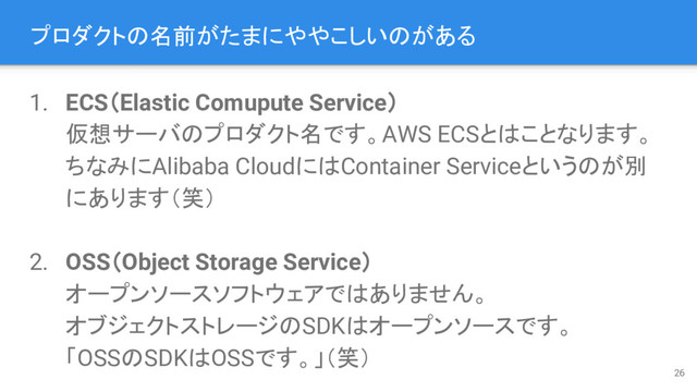 プロダクトの名前がたまにややこしいのがある
1. ECS（Elastic Comupute Service）
仮想サーバのプロダクト名です。AWS ECSとはことなります。
ちなみにAlibaba CloudにはContainer Serviceというのが別
にあります（笑）
2. OSS（Object Storage Service）
オープンソースソフトウェアではありません。
オブジェクトストレージのSDKはオープンソースです。
「OSSのSDKはOSSです。」（笑）
26
