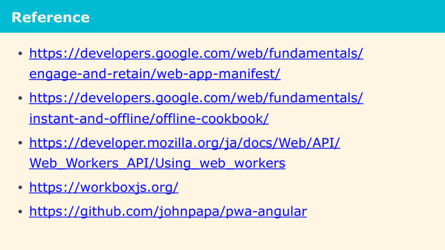 Reference
• https://developers.google.com/web/fundamentals/
engage-and-retain/web-app-manifest/
• https://developers.google.com/web/fundamentals/
instant-and-offline/offline-cookbook/
• https://developer.mozilla.org/ja/docs/Web/API/
Web_Workers_API/Using_web_workers
• https://workboxjs.org/
• https://github.com/johnpapa/pwa-angular
