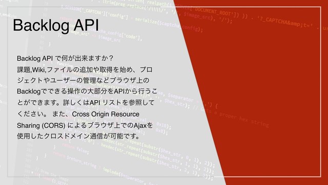 Backlog API
Backlog API ͰԿ͕ग़དྷ·͔͢ʁ
՝୊,Wiki,ϑΝΠϧͷ௥Ճ΍औಘΛ࢝Ίɺϓϩ
δΣΫτ΍Ϣʔβʔͷ؅ཧͳͲϒϥ΢β্ͷ
BacklogͰͰ͖Δૢ࡞ͷେ෦෼ΛAPI͔Βߦ͏͜
ͱ͕Ͱ͖·͢ɻৄ͘͠͸API ϦετΛࢀরͯ͠
͍ͩ͘͞ɻ ·ͨɺCross Origin Resource
Sharing (CORS) ʹΑΔϒϥ΢β্ͰͷAjaxΛ
࢖༻ͨ͠ΫϩευϝΠϯ௨৴͕ՄೳͰ͢ɻ
