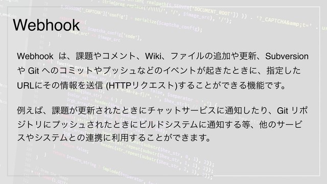 Webhook
Webhook ͸ɺ՝୊΍ίϝϯτɺWikiɺϑΝΠϧͷ௥Ճ΍ߋ৽ɺSubversion
΍ Git ΁ͷίϛοτ΍ϓογϡͳͲͷΠϕϯτ͕ى͖ͨͱ͖ʹɺࢦఆͨ͠
URLʹͦͷ৘ใΛૹ৴ (HTTPϦΫΤετ)͢Δ͜ͱ͕Ͱ͖ΔػೳͰ͢ɻ
ྫ͑͹ɺ՝୊͕ߋ৽͞Εͨͱ͖ʹνϟοταʔϏεʹ௨஌ͨ͠ΓɺGit Ϧϙ
δτϦʹϓογϡ͞Εͨͱ͖ʹϏϧυγεςϜʹ௨஌͢Δ౳ɺଞͷαʔϏ
ε΍γεςϜͱͷ࿈ܞʹར༻͢Δ͜ͱ͕Ͱ͖·͢ɻ

