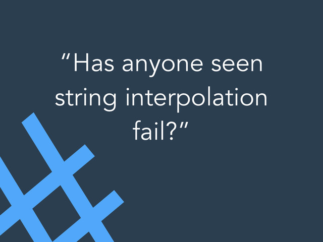 “Has anyone seen
string interpolation
fail?”
