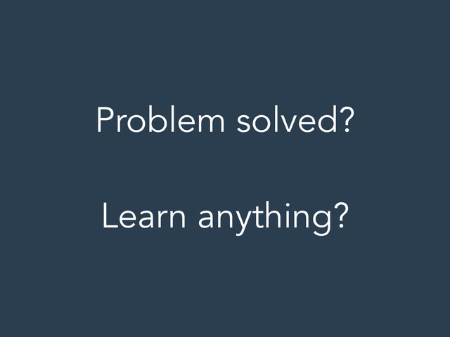 Problem solved?
!
Learn anything?
