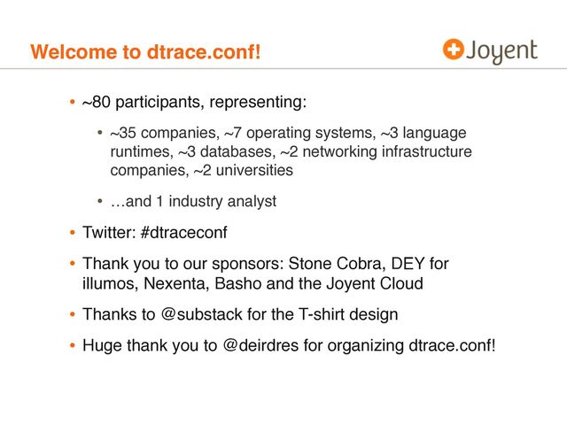 Welcome to dtrace.conf!
• ~80 participants, representing:
• ~35 companies, ~7 operating systems, ~3 language
runtimes, ~3 databases, ~2 networking infrastructure
companies, ~2 universities
• …and 1 industry analyst
• Twitter: #dtraceconf
• Thank you to our sponsors: Stone Cobra, DEY for
illumos, Nexenta, Basho and the Joyent Cloud
• Thanks to @substack for the T-shirt design
• Huge thank you to @deirdres for organizing dtrace.conf!
