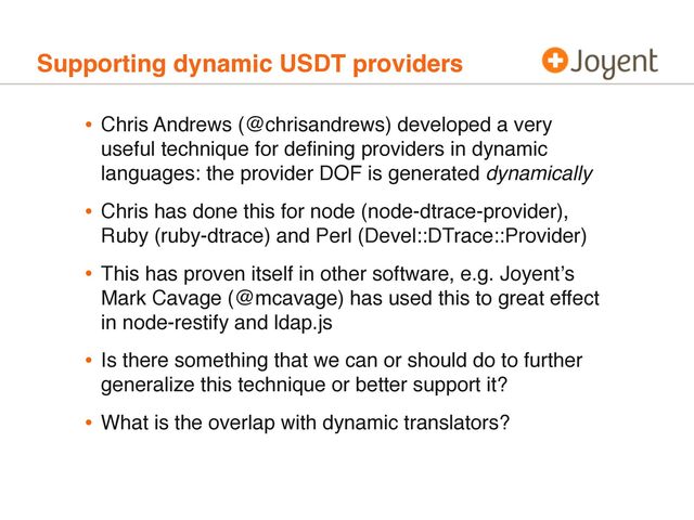 Supporting dynamic USDT providers
• Chris Andrews (@chrisandrews) developed a very
useful technique for deﬁning providers in dynamic
languages: the provider DOF is generated dynamically
• Chris has done this for node (node-dtrace-provider),
Ruby (ruby-dtrace) and Perl (Devel::DTrace::Provider)
• This has proven itself in other software, e.g. Joyentʼs
Mark Cavage (@mcavage) has used this to great effect
in node-restify and ldap.js
• Is there something that we can or should do to further
generalize this technique or better support it?
• What is the overlap with dynamic translators?
