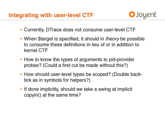 Integrating with user-level CTF
• Currently, DTrace does not consume user-level CTF
• When $target is speciﬁed, it should in theory be possible
to consume these deﬁnitions in lieu of or in addition to
kernel CTF
• How to know the types of arguments to pid-provider
probes? (Could a ﬁrst cut be made without this?)
• How should user-level types be scoped? (Double back-
tick as in symbols for helpers?)
• If done implicitly, should we take a swing at implicit
copyin() at the same time?
