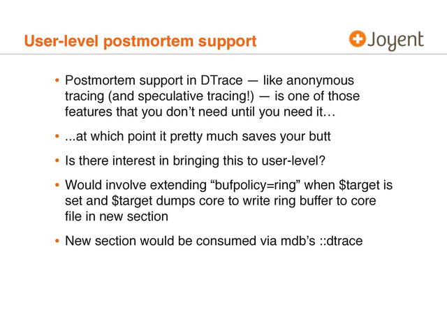 User-level postmortem support
• Postmortem support in DTrace — like anonymous
tracing (and speculative tracing!) — is one of those
features that you donʼt need until you need it…
• ...at which point it pretty much saves your butt
• Is there interest in bringing this to user-level?
• Would involve extending “bufpolicy=ring” when $target is
set and $target dumps core to write ring buffer to core
ﬁle in new section
• New section would be consumed via mdbʼs ::dtrace
