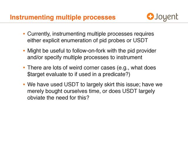Instrumenting multiple processes
• Currently, instrumenting multiple processes requires
either explicit enumeration of pid probes or USDT
• Might be useful to follow-on-fork with the pid provider
and/or specify multiple processes to instrument
• There are lots of weird corner cases (e.g., what does
$target evaluate to if used in a predicate?)
• We have used USDT to largely skirt this issue; have we
merely bought ourselves time, or does USDT largely
obviate the need for this?
