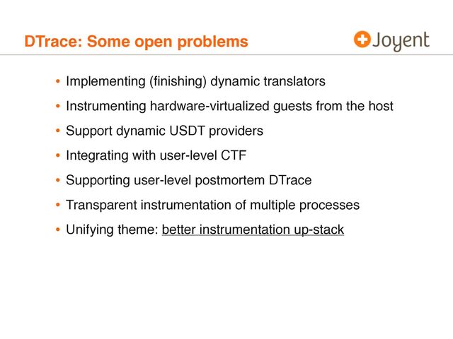 DTrace: Some open problems
• Implementing (ﬁnishing) dynamic translators
• Instrumenting hardware-virtualized guests from the host
• Support dynamic USDT providers
• Integrating with user-level CTF
• Supporting user-level postmortem DTrace
• Transparent instrumentation of multiple processes
• Unifying theme: better instrumentation up-stack
