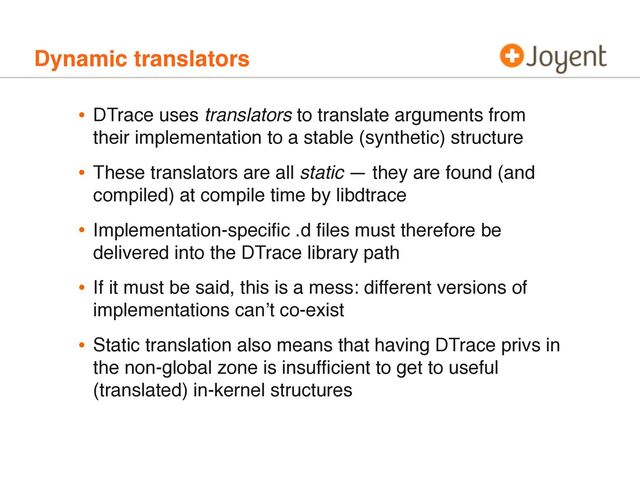 Dynamic translators
• DTrace uses translators to translate arguments from
their implementation to a stable (synthetic) structure
• These translators are all static — they are found (and
compiled) at compile time by libdtrace
• Implementation-speciﬁc .d ﬁles must therefore be
delivered into the DTrace library path
• If it must be said, this is a mess: different versions of
implementations canʼt co-exist
• Static translation also means that having DTrace privs in
the non-global zone is insufﬁcient to get to useful
(translated) in-kernel structures
