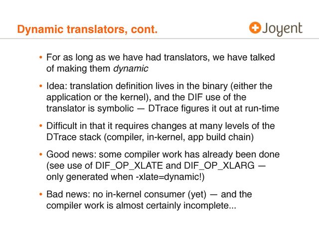 Dynamic translators, cont.
• For as long as we have had translators, we have talked
of making them dynamic
• Idea: translation deﬁnition lives in the binary (either the
application or the kernel), and the DIF use of the
translator is symbolic — DTrace ﬁgures it out at run-time
• Difﬁcult in that it requires changes at many levels of the
DTrace stack (compiler, in-kernel, app build chain)
• Good news: some compiler work has already been done
(see use of DIF_OP_XLATE and DIF_OP_XLARG —
only generated when -xlate=dynamic!)
• Bad news: no in-kernel consumer (yet) — and the
compiler work is almost certainly incomplete...
