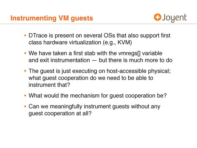 Instrumenting VM guests
• DTrace is present on several OSs that also support ﬁrst
class hardware virtualization (e.g., KVM)
• We have taken a ﬁrst stab with the vmregs[] variable
and exit instrumentation — but there is much more to do
• The guest is just executing on host-accessible physical;
what guest cooperation do we need to be able to
instrument that?
• What would the mechanism for guest cooperation be?
• Can we meaningfully instrument guests without any
guest cooperation at all?
