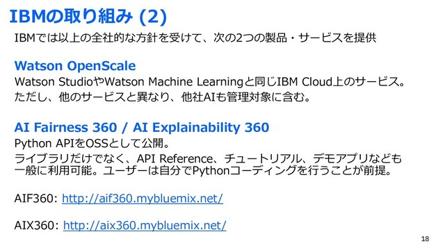 IBMの取り組み (2)
IBMでは以上の全社的な⽅針を受けて、次の2つの製品・サービスを提供
Watson OpenScale
Watson StudioやWatson Machine Learningと同じIBM Cloud上のサービス。
ただし、他のサービスと異なり、他社AIも管理対象に含む。
AI Fairness 360 / AI Explainability 360
Python APIをOSSとして公開。
ライブラリだけでなく、API Reference、チュートリアル、デモアプリなども
⼀般に利⽤可能。ユーザーは⾃分でPythonコーディングを⾏うことが前提。
AIF360: http://aif360.mybluemix.net/
AIX360: http://aix360.mybluemix.net/
18
