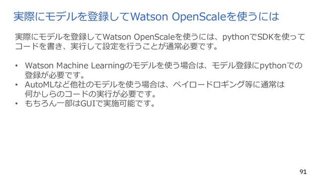 実際にモデルを登録してWatson OpenScaleを使うには
実際にモデルを登録してWatson OpenScaleを使うには、pythonでSDKを使って
コードを書き、実⾏して設定を⾏うことが通常必要です。
• Watson Machine Learningのモデルを使う場合は、モデル登録にpythonでの
登録が必要です。
• AutoMLなど他社のモデルを使う場合は、ペイロードロギング等に通常は
何かしらのコードの実⾏が必要です。
• もちろん⼀部はGUIで実施可能です。
91
