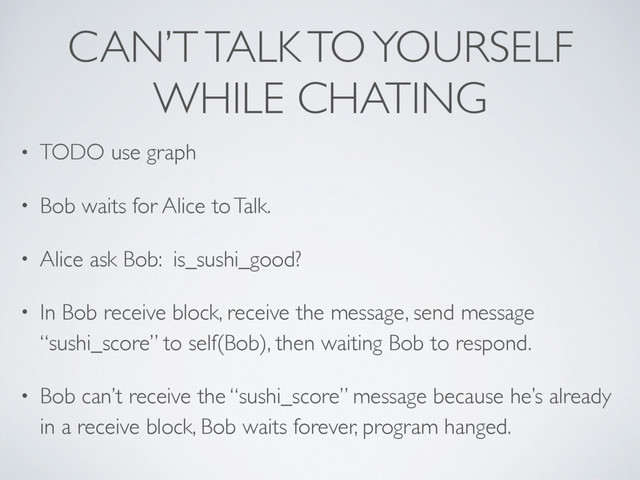 CAN’T TALK TO YOURSELF
WHILE CHATING
• TODO use graph
• Bob waits for Alice to Talk.
• Alice ask Bob: is_sushi_good?
• In Bob receive block, receive the message, send message
“sushi_score” to self(Bob), then waiting Bob to respond.
• Bob can’t receive the “sushi_score” message because he’s already
in a receive block, Bob waits forever, program hanged.
