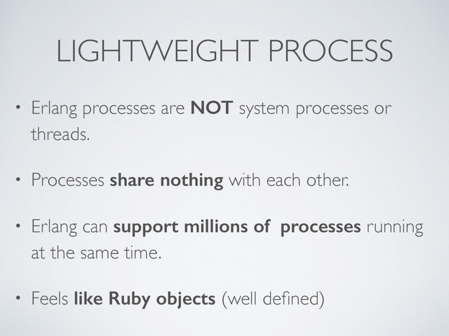 LIGHTWEIGHT PROCESS
• Erlang processes are NOT system processes or
threads.
• Processes share nothing with each other.
• Erlang can support millions of processes running
at the same time.
• Feels like Ruby objects (well deﬁned)

