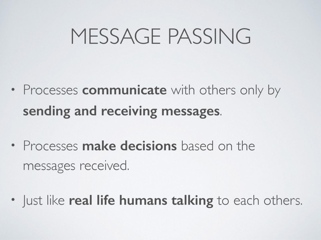 MESSAGE PASSING
• Processes communicate with others only by
sending and receiving messages.
• Processes make decisions based on the
messages received.
• Just like real life humans talking to each others.
