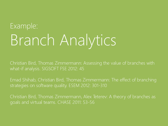 © Microsoft Corporation
Example:
Branch Analytics
Christian Bird, Thomas Zimmermann: Assessing the value of branches with
what-if analysis. SIGSOFT FSE 2012: 45
Emad Shihab, Christian Bird, Thomas Zimmermann: The effect of branching
strategies on software quality. ESEM 2012: 301-310
Christian Bird, Thomas Zimmermann, Alex Teterev: A theory of branches as
goals and virtual teams. CHASE 2011: 53-56
