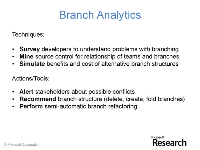 © Microsoft Corporation
Branch Analytics
Techniques:
• Survey developers to understand problems with branching
• Mine source control for relationship of teams and branches
• Simulate benefits and cost of alternative branch structures
Actions/Tools:
• Alert stakeholders about possible conflicts
• Recommend branch structure (delete, create, fold branches)
• Perform semi-automatic branch refactoring
