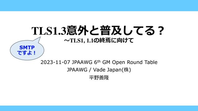 TLS1.3意外と普及してる？
～TLS1, 1.1の終焉に向けて
2023-11-07 JPAAWG 6th GM Open Round Table
JPAAWG / Vade Japan(株)
平野善隆
SMTP
ですよ！
