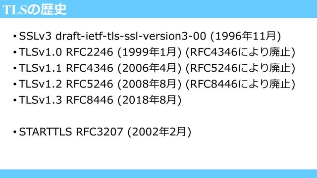 TLSの歴史
• SSLv3 draft-ietf-tls-ssl-version3-00 (1996年11月)
• TLSv1.0 RFC2246 (1999年1月) (RFC4346により廃止)
• TLSv1.1 RFC4346 (2006年4月) (RFC5246により廃止)
• TLSv1.2 RFC5246 (2008年8月) (RFC8446により廃止)
• TLSv1.3 RFC8446 (2018年8月)
• STARTTLS RFC3207 (2002年2月)
