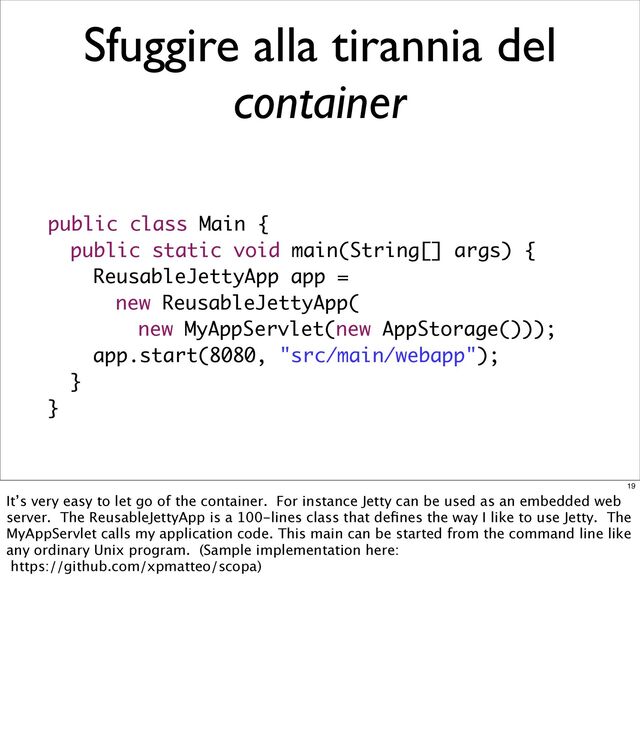 public class Main {
public static void main(String[] args) {
ReusableJettyApp app =
new ReusableJettyApp(
new MyAppServlet(new AppStorage()));
app.start(8080, "src/main/webapp");
}
}
Sfuggire alla tirannia del
container
19
It’s very easy to let go of the container. For instance Jetty can be used as an embedded web
server. The ReusableJettyApp is a 100-lines class that deﬁnes the way I like to use Jetty. The
MyAppServlet calls my application code. This main can be started from the command line like
any ordinary Unix program. (Sample implementation here:
https://github.com/xpmatteo/scopa)
