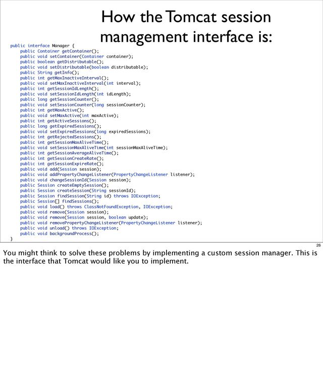 How the Tomcat session
management interface is:
public interface Manager {
public Container getContainer();
public void setContainer(Container container);
public boolean getDistributable();
public void setDistributable(boolean distributable);
public String getInfo();
public int getMaxInactiveInterval();
public void setMaxInactiveInterval(int interval);
public int getSessionIdLength();
public void setSessionIdLength(int idLength);
public long getSessionCounter();
public void setSessionCounter(long sessionCounter);
public int getMaxActive();
public void setMaxActive(int maxActive);
public int getActiveSessions();
public long getExpiredSessions();
public void setExpiredSessions(long expiredSessions);
public int getRejectedSessions();
public int getSessionMaxAliveTime();
public void setSessionMaxAliveTime(int sessionMaxAliveTime);
public int getSessionAverageAliveTime();
public int getSessionCreateRate();
public int getSessionExpireRate();
public void add(Session session);
public void addPropertyChangeListener(PropertyChangeListener listener);
public void changeSessionId(Session session);
public Session createEmptySession();
public Session createSession(String sessionId);
public Session findSession(String id) throws IOException;
public Session[] findSessions();
public void load() throws ClassNotFoundException, IOException;
public void remove(Session session);
public void remove(Session session, boolean update);
public void removePropertyChangeListener(PropertyChangeListener listener);
public void unload() throws IOException;
public void backgroundProcess();
}
26
You might think to solve these problems by implementing a custom session manager. This is
the interface that Tomcat would like you to implement.
