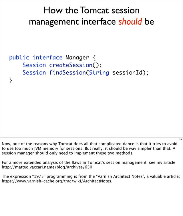 How the Tomcat session
management interface should be
public interface Manager {
Session createSession();
Session findSession(String sessionId);
}
29
Now, one of the reasons why Tomcat does all that complicated dance is that it tries to avoid
to use too much JVM memory for sessions. But really, it should be way simpler than that. A
session manager should only need to implement these two methods.
For a more extended analysis of the ﬂaws in Tomcat’s session management, see my article
http://matteo.vaccari.name/blog/archives/650
The expression “1975” programming is from the “Varnish Architect Notes”, a valuable article:
https://www.varnish-cache.org/trac/wiki/ArchitectNotes.
