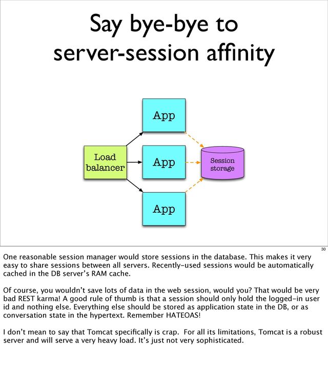 Say bye-bye to
server-session afﬁnity
App
App
App
Load
balancer
Session
storage
30
One reasonable session manager would store sessions in the database. This makes it very
easy to share sessions between all servers. Recently-used sessions would be automatically
cached in the DB server’s RAM cache.
Of course, you wouldn’t save lots of data in the web session, would you? That would be very
bad REST karma! A good rule of thumb is that a session should only hold the logged-in user
id and nothing else. Everything else should be stored as application state in the DB, or as
conversation state in the hypertext. Remember HATEOAS!
I don’t mean to say that Tomcat speciﬁcally is crap. For all its limitations, Tomcat is a robust
server and will serve a very heavy load. It’s just not very sophisticated.
