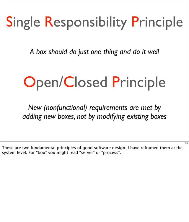 Single Responsibility Principle
Open/Closed Principle
A box should do just one thing and do it well
New (nonfunctional) requirements are met by
adding new boxes, not by modifying existing boxes
33
These are two fundamental principles of good software design. I have reframed them at the
system level. For “box” you might read “server” or “process”.

