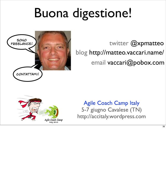 Buona digestione!
twitter @xpmatteo
blog http://matteo.vaccari.name/
email vaccari@pobox.com
Agile Coach Camp
Italy 2012
Agile Coach Camp Italy
5-7 giugno Cavalese (TN)
http://accitaly.wordpress.com
Sono
freelance!
Contattami!
36
