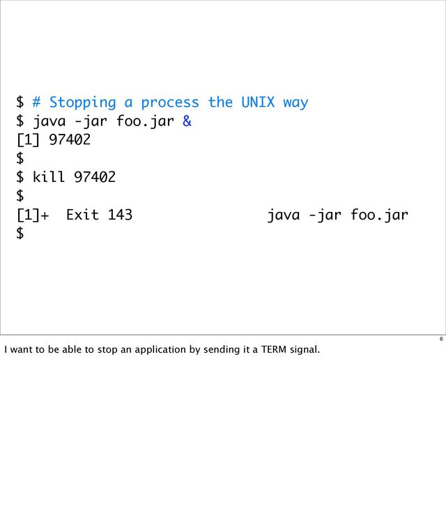 $ # Stopping a process the UNIX way
$ java -jar foo.jar &
[1] 97402
$
$ kill 97402
$
[1]+ Exit 143 java -jar foo.jar
$
6
I want to be able to stop an application by sending it a TERM signal.
