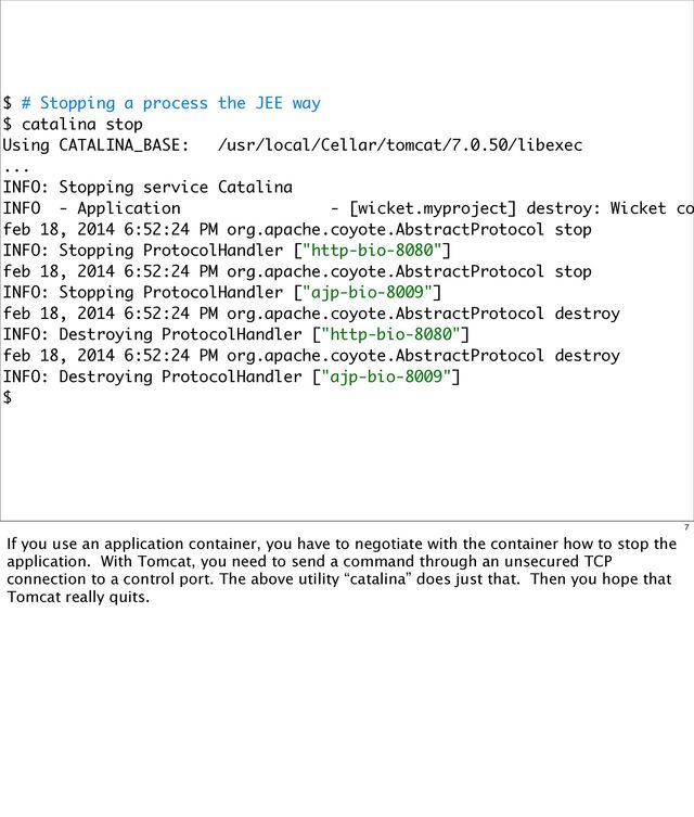 $ # Stopping a process the JEE way
$ catalina stop
Using CATALINA_BASE: /usr/local/Cellar/tomcat/7.0.50/libexec
...
INFO: Stopping service Catalina
INFO - Application - [wicket.myproject] destroy: Wicket co
feb 18, 2014 6:52:24 PM org.apache.coyote.AbstractProtocol stop
INFO: Stopping ProtocolHandler ["http-bio-8080"]
feb 18, 2014 6:52:24 PM org.apache.coyote.AbstractProtocol stop
INFO: Stopping ProtocolHandler ["ajp-bio-8009"]
feb 18, 2014 6:52:24 PM org.apache.coyote.AbstractProtocol destroy
INFO: Destroying ProtocolHandler ["http-bio-8080"]
feb 18, 2014 6:52:24 PM org.apache.coyote.AbstractProtocol destroy
INFO: Destroying ProtocolHandler ["ajp-bio-8009"]
$
7
If you use an application container, you have to negotiate with the container how to stop the
application. With Tomcat, you need to send a command through an unsecured TCP
connection to a control port. The above utility “catalina” does just that. Then you hope that
Tomcat really quits.
