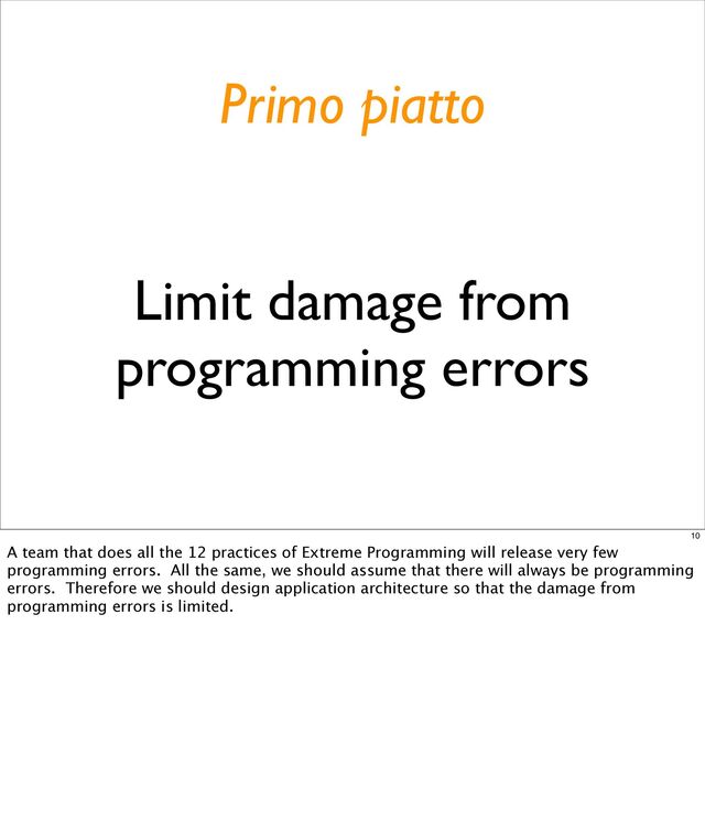Limit damage from
programming errors
Primo piatto
10
A team that does all the 12 practices of Extreme Programming will release very few
programming errors. All the same, we should assume that there will always be programming
errors. Therefore we should design application architecture so that the damage from
programming errors is limited.
