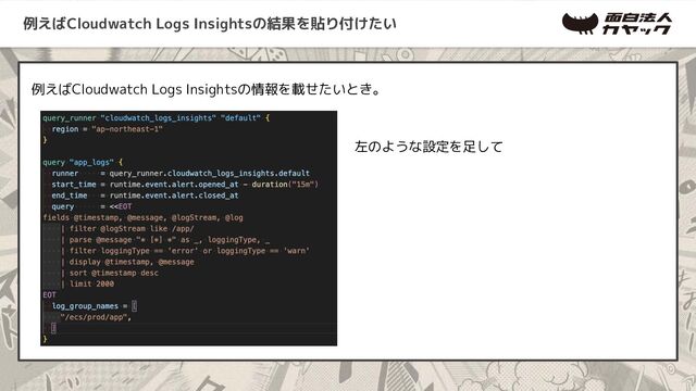 例えばCloudwatch Logs Insightsの結果を貼り付けたい
例えばCloudwatch Logs Insightsの情報を載せたいとき。
左のような設定を足して
