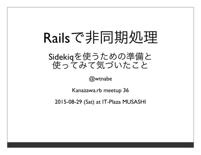 Railsで⾮同期処理
Sidekiqを使うための準備と
使ってみて気づいたこと
@wtnabe
Kanazawa.rb meetup 36
2015-08-29 (Sat) at IT-Plaza MUSASHI

