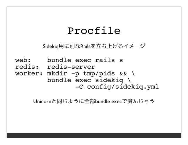 Procfile
Sidekiq⽤に別なRailsを⽴ち上げるイメージ
web: bundle exec rails s
redis: redis-server
worker: mkdir -p tmp/pids && \
bundle exec sidekiq \
-C config/sidekiq.yml
Unicornと同じように全部bundle execで済んじゃう
