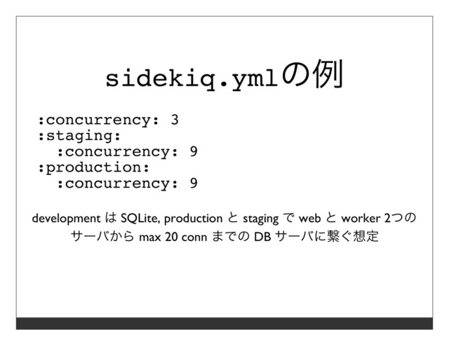 sidekiq.ymlの例
:concurrency: 3
:staging:
:concurrency: 9
:production:
:concurrency: 9
development は SQLite, production と staging で web と worker 2つの
サーバから max 20 conn までの DB サーバに繋ぐ想定
