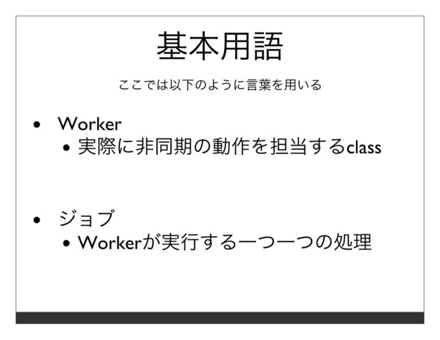基本⽤語
ここでは以下のように⾔葉を⽤いる
Worker
実際に⾮同期の動作を担当するclass
ジョブ
Workerが実⾏する⼀つ⼀つの処理
