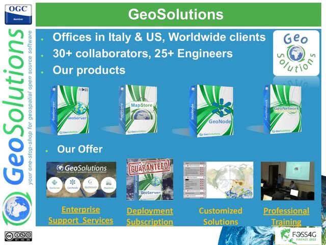 GeoSolutions
●
Offices in Italy & US, Worldwide clients
●
30+ collaborators, 25+ Engineers
●
Our products
●
Our Offer
Enterprise
Support Services
Deployment
Subscription
Professional
Training
Customized
Solutions
GeoNode
