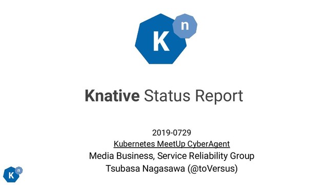 Knative Status Report
2019-0729
Kubernetes MeetUp CyberAgent
Media Business, Service Reliability Group
Tsubasa Nagasawa (@toVersus)
