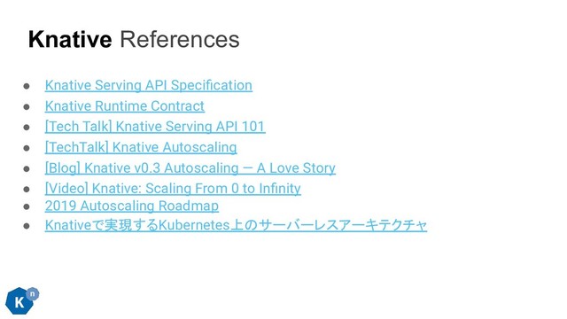 ● Knative Serving API Speciﬁcation
● Knative Runtime Contract
● [Tech Talk] Knative Serving API 101
● [TechTalk] Knative Autoscaling
● [Blog] Knative v0.3 Autoscaling — A Love Story
● [Video] Knative: Scaling From 0 to Inﬁnity
● 2019 Autoscaling Roadmap
● Knativeで実現するKubernetes上のサーバーレスアーキテクチャ
Knative References
