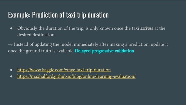 Example: Prediction of taxi trip duration
●
Obviously the duration of the trip, is only known once the taxi arrives at the
desired destination.
→
Instead of updating the model immediately after making a prediction, update it
once the ground truth is available Delayed progressive validation
●
https://www.kaggle.com/c/nyc-taxi-trip-duration
●
https://maxhalford.github.io/blog/online-learning-evaluation/
